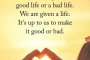 Не ни е даден добър или лош живот. Даден ни е живот. От нас зависи да го направим добър или лош