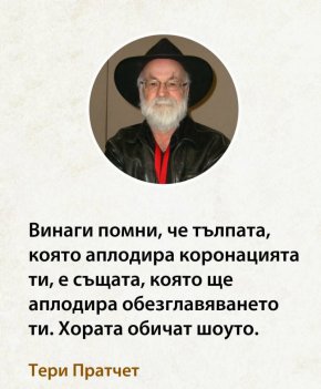 

„Никога не забравей, че тълпата, която днес ръкопляска на коронацията ти, е същата тълпа, която утре ще ръкопляска на обезглавяването ти.“ 
 Тери Пратчет




„Никога не забравей, че тълпата, която днес ръкопляска на коронацията ти, е същата тълпа, която утре ще ръкопляска на обезглавяването ти.“ 
 Тери Пратчет


